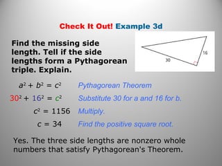 Check It Out! Example 3d 
Find the missing side 
length. Tell if the side 
lengths form a Pythagorean 
triple. Explain. 
a2 + b2 = c2 Pythagorean Theorem 
302 + 162 = c2 Substitute 30 for a and 16 for b. 
c2 = 1156 Multiply. 
c = 34 Find the positive square root. 
Yes. The three side lengths are nonzero whole 
numbers that satisfy Pythagorean's Theorem. 
 