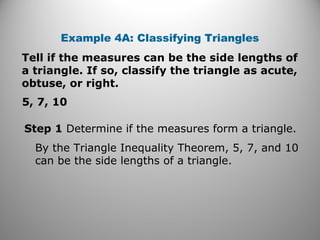 Example 4A: Classifying Triangles 
Tell if the measures can be the side lengths of 
a triangle. If so, classify the triangle as acute, 
obtuse, or right. 
5, 7, 10 
Step 1 Determine if the measures form a triangle. 
By the Triangle Inequality Theorem, 5, 7, and 10 
can be the side lengths of a triangle. 
 