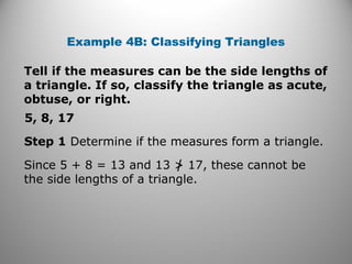 Example 4B: Classifying Triangles 
Tell if the measures can be the side lengths of 
a triangle. If so, classify the triangle as acute, 
obtuse, or right. 
5, 8, 17 
Step 1 Determine if the measures form a triangle. 
Since 5 + 8 = 13 and 13 > 17, these cannot be 
the side lengths of a triangle. 
 