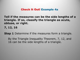 Check It Out! Example 4a 
Tell if the measures can be the side lengths of a 
triangle. If so, classify the triangle as acute, 
obtuse, or right. 
7, 12, 16 
Step 1 Determine if the measures form a triangle. 
By the Triangle Inequality Theorem, 7, 12, and 
16 can be the side lengths of a triangle. 
 