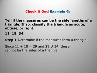 Check It Out! Example 4b 
Tell if the measures can be the side lengths of a 
triangle. If so, classify the triangle as acute, 
obtuse, or right. 
11, 18, 34 
Step 1 Determine if the measures form a triangle. 
Since 11 + 18 = 29 and 29 > 34, these 
cannot be the sides of a triangle. 
 