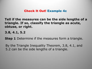 Check It Out! Example 4c 
Tell if the measures can be the side lengths of a 
triangle. If so, classify the triangle as acute, 
obtuse, or right. 
3.8, 4.1, 5.2 
Step 1 Determine if the measures form a triangle. 
By the Triangle Inequality Theorem, 3.8, 4.1, and 
5.2 can be the side lengths of a triangle. 
 