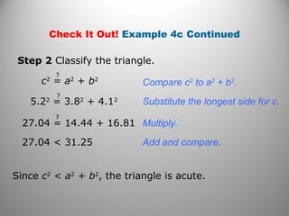 Check It Out! Example 4c Continued 
Step 2 Classify the triangle. 
Compare c2 to a2 + b2. 
Substitute the longest side for c. 
Multiply. 
? 
c2 = a2 + b2 
? 
5.22 = 3.82 + 4.12 
27.04 = 14.44 + 16.81 ? 
27.04 < 31.25 Add and compare. 
Since c2 < a2 + b2, the triangle is acute. 
 