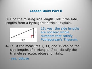 Lesson Quiz: Part II 
3. Find the missing side length. Tell if the side 
lengths form a Pythagorean triple. Explain. 
13; yes; the side lengths 
are nonzero whole 
numbers that satisfy 
Pythagorean’s Theorem. 
4. Tell if the measures 7, 11, and 15 can be the 
side lengths of a triangle. If so, classify the 
triangle as acute, obtuse, or right. 
yes; obtuse 
 