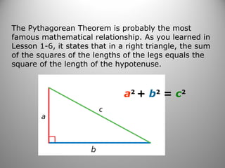 The Pythagorean Theorem is probably the most 
famous mathematical relationship. As you learned in 
Lesson 1-6, it states that in a right triangle, the sum 
of the squares of the lengths of the legs equals the 
square of the length of the hypotenuse. 
a2 + b2 = c2 
 