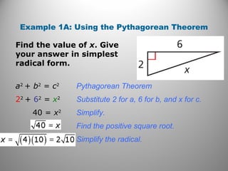 Example 1A: Using the Pythagorean Theorem 
Find the value of x. Give 
your answer in simplest 
radical form. 
a2 + b2 = c2 Pythagorean Theorem 
22 + 62 = x2 Substitute 2 for a, 6 for b, and x for c. 
40 = x2 Simplify. 
Find the positive square root. 
Simplify the radical. 
 