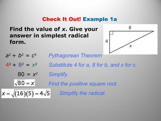 Check It Out! Example 1a 
Find the value of x. Give your 
answer in simplest radical 
form. 
a2 + b2 = c2 Pythagorean Theorem 
42 + 82 = x2 Substitute 4 for a, 8 for b, and x for c. 
80 = x2 Simplify. 
Find the positive square root. 
Simplify the radical. 
 