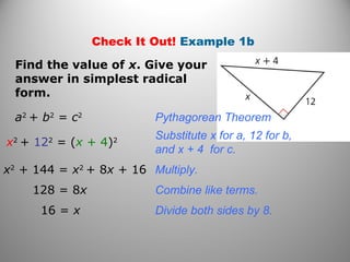 Check It Out! Example 1b 
Find the value of x. Give your 
answer in simplest radical 
form. 
a2 + b2 = c2 Pythagorean Theorem 
x2 + 122 = (x + 4)2 Substitute x for a, 12 for b, 
and x + 4 for c. 
x2 + 144 = x2 + 8x + 16 Multiply. 
128 = 8x Combine like terms. 
16 = x Divide both sides by 8. 
 
