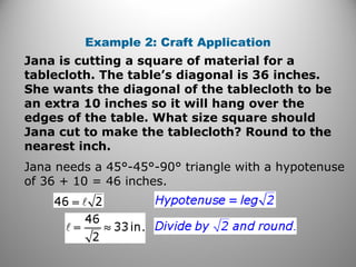 Example 2: Craft Application 
Jana is cutting a square of material for a 
tablecloth. The table’s diagonal is 36 inches. 
She wants the diagonal of the tablecloth to be 
an extra 10 inches so it will hang over the 
edges of the table. What size square should 
Jana cut to make the tablecloth? Round to the 
nearest inch. 
Jana needs a 45°-45°-90° triangle with a hypotenuse 
of 36 + 10 = 46 inches. 
 
