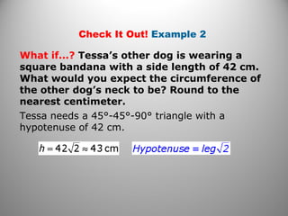 Check It Out! Example 2 
What if...? Tessa’s other dog is wearing a 
square bandana with a side length of 42 cm. 
What would you expect the circumference of 
the other dog’s neck to be? Round to the 
nearest centimeter. 
Tessa needs a 45°-45°-90° triangle with a 
hypotenuse of 42 cm. 
 