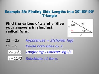 Example 3A: Finding Side Lengths in a 30º-60º-90º 
Triangle 
Find the values of x and y. Give 
your answers in simplest 
radical form. 
22 = 2x Hypotenuse = 2(shorter leg) 
11 = x Divide both sides by 2. 
Substitute 11 for x. 
 
