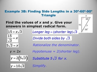 Example 3B: Finding Side Lengths in a 30º-60º-90º 
Triangle 
Find the values of x and y. Give your 
answers in simplest radical form. 
Rationalize the denominator. 
Hypotenuse = 2(shorter leg). 
Simplify. 
y = 2x 
 