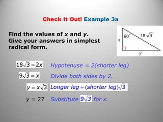 Check It Out! Example 3a 
Find the values of x and y. 
Give your answers in simplest 
radical form. 
Hypotenuse = 2(shorter leg) 
Divide both sides by 2. 
y = 27 Substitute for x. 
 