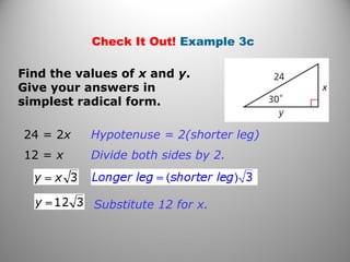 Check It Out! Example 3c 
Find the values of x and y. 
Give your answers in 
simplest radical form. 
Hypotenuse = 2(shorter leg) 
Divide both sides by 2. 
Substitute 12 for x. 
24 = 2x 
12 = x 
 