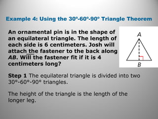 Example 4: Using the 30º-60º-90º Triangle Theorem 
An ornamental pin is in the shape of 
an equilateral triangle. The length of 
each side is 6 centimeters. Josh will 
attach the fastener to the back along 
AB. Will the fastener fit if it is 4 
centimeters long? 
Step 1 The equilateral triangle is divided into two 
30°-60°-90° triangles. 
The height of the triangle is the length of the 
longer leg. 
 