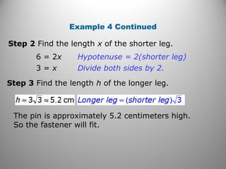 Example 4 Continued 
Step 2 Find the length x of the shorter leg. 
6 = 2x Hypotenuse = 2(shorter leg) 
3 = x Divide both sides by 2. 
Step 3 Find the length h of the longer leg. 
The pin is approximately 5.2 centimeters high. 
So the fastener will fit. 
 