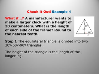Check It Out! Example 4 
What if…? A manufacturer wants to 
make a larger clock with a height of 
30 centimeters. What is the length 
of each side of the frame? Round to 
the nearest tenth. 
Step 1 The equilateral triangle is divided into two 
30º-60º-90º triangles. 
The height of the triangle is the length of the 
longer leg. 
 