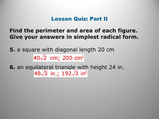 Lesson Quiz: Part II 
Find the perimeter and area of each figure. 
Give your answers in simplest radical form. 
5. a square with diagonal length 20 cm 
6. an equilateral triangle with height 24 in. 
 