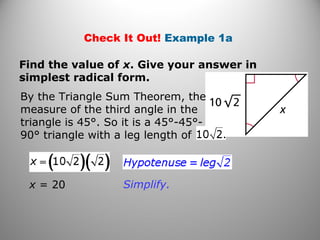 Check It Out! Example 1a 
Find the value of x. Give your answer in 
simplest radical form. 
By the Triangle Sum Theorem, the 
measure of the third angle in the 
triangle is 45°. So it is a 45°-45°- 
90° triangle with a leg length of 
x = 20 Simplify. 
 