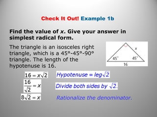 Check It Out! Example 1b 
Find the value of x. Give your answer in 
simplest radical form. 
The triangle is an isosceles right 
triangle, which is a 45°-45°-90° 
triangle. The length of the 
hypotenuse is 16. 
Rationalize the denominator. 
 