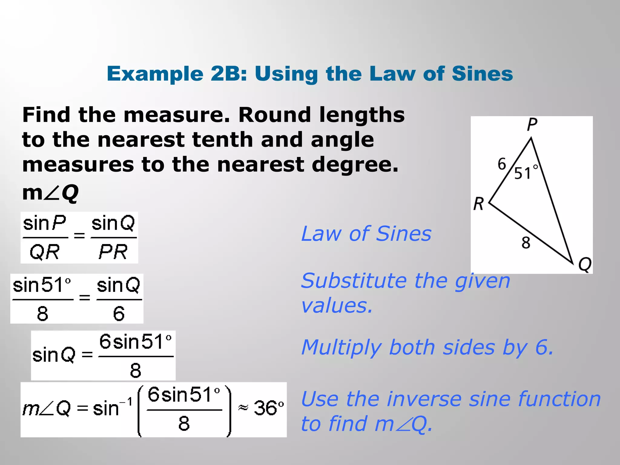 Example 2B: Using the Law of Sines 
Find the measure. Round lengths 
to the nearest tenth and angle 
measures to the nearest degree. 
mÐQ 
Law of Sines 
Substitute the given 
values. 
Multiply both sides by 6. 
Use the inverse sine function 
to find mÐQ. 
 