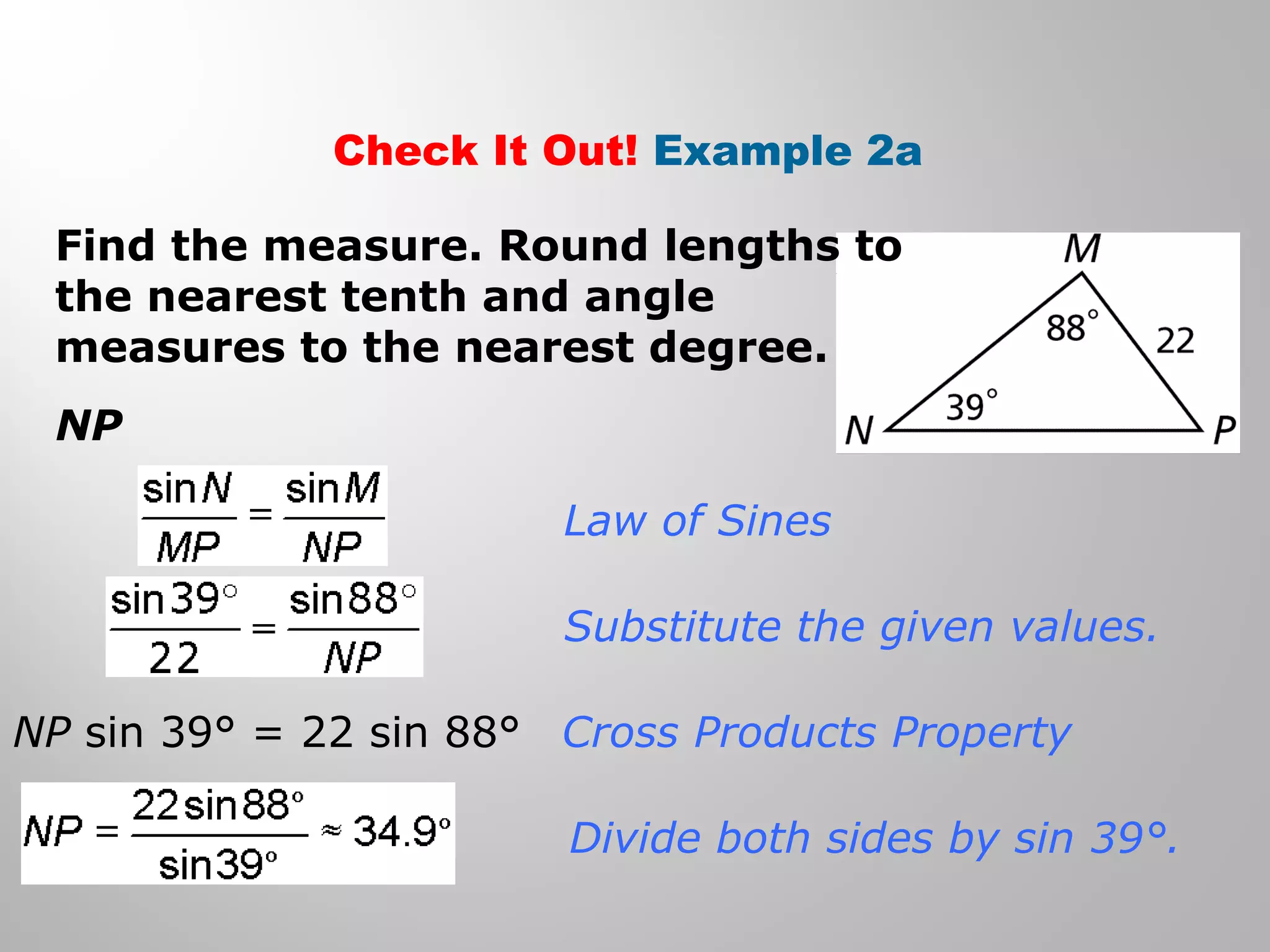 Check It Out! Example 2a 
Find the measure. Round lengths to 
the nearest tenth and angle 
measures to the nearest degree. 
NP 
Law of Sines 
Substitute the given values. 
Cross Products Property 
Divide both sides by sin 39°. 
NP sin 39° = 22 sin 88° 
 