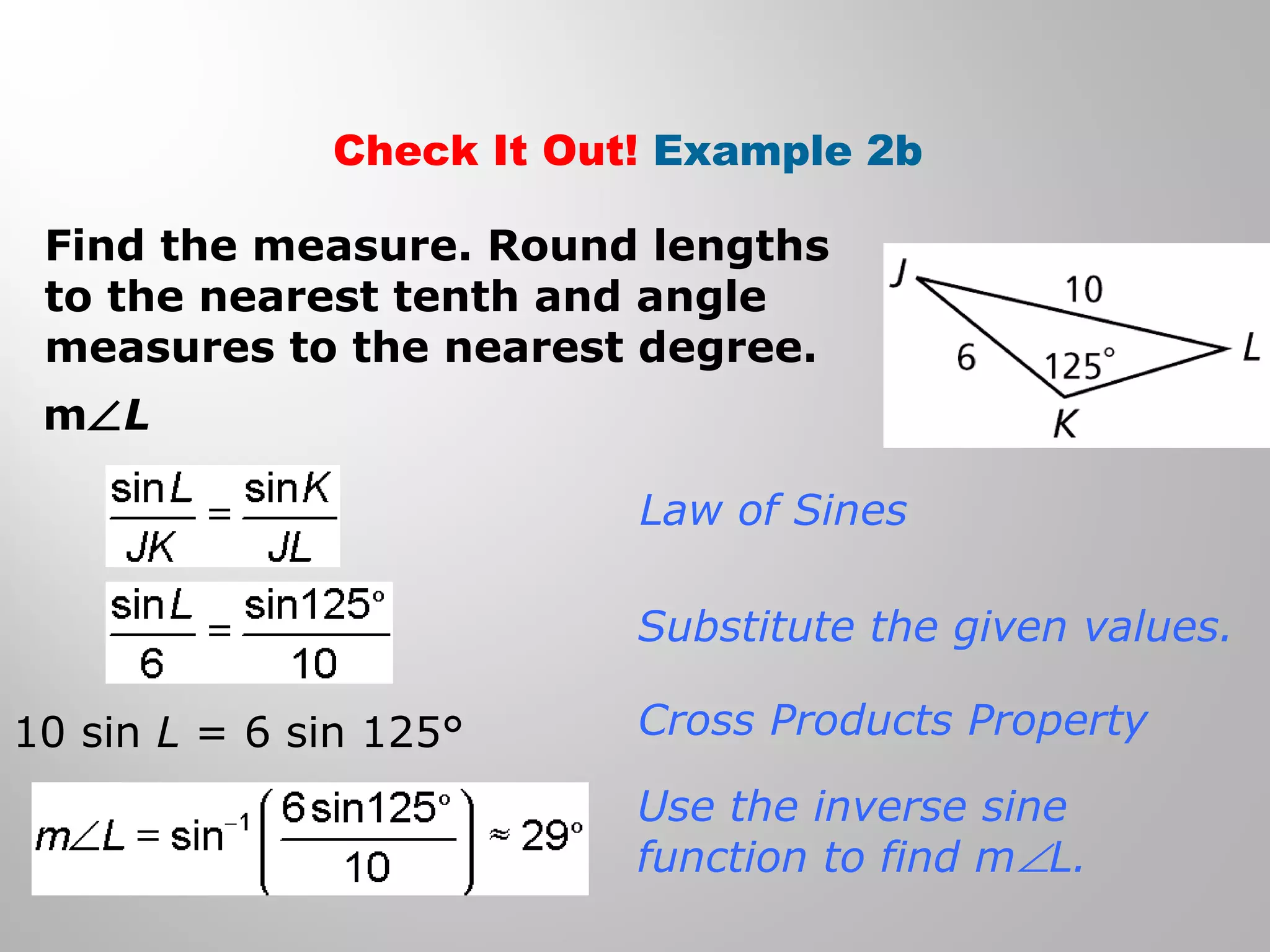 Check It Out! Example 2b 
Find the measure. Round lengths 
to the nearest tenth and angle 
measures to the nearest degree. 
mÐL 
Law of Sines 
Substitute the given values. 
Cross Products Property 
Use the inverse sine 
function to find mÐL. 
10 sin L = 6 sin 125° 
 