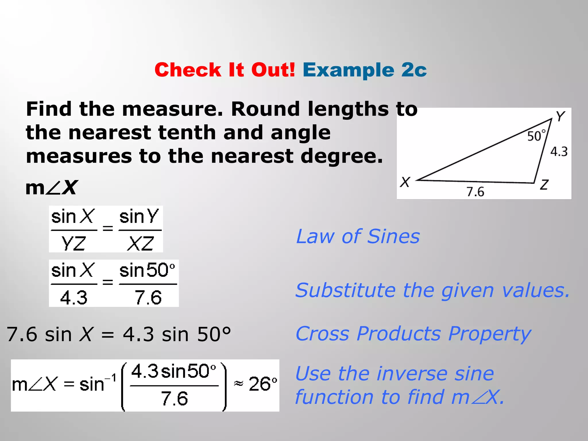 Check It Out! Example 2c 
Find the measure. Round lengths to 
the nearest tenth and angle 
measures to the nearest degree. 
mÐX 
Law of Sines 
Substitute the given values. 
Cross Products Property 
Use the inverse sine 
function to find mÐX. 
7.6 sin X = 4.3 sin 50° 
 