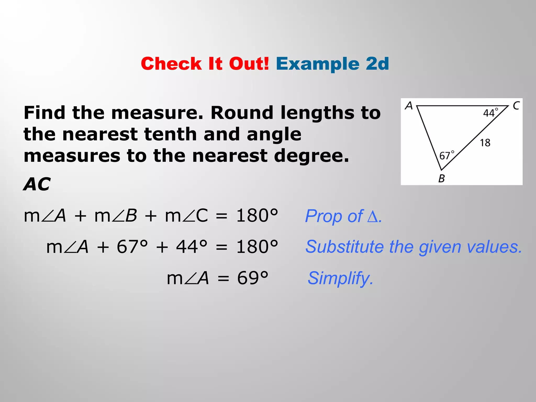 Check It Out! Example 2d 
Find the measure. Round lengths to 
the nearest tenth and angle 
measures to the nearest degree. 
AC 
mÐA + mÐB + mÐC = 180° 
mÐA + 67° + 44° = 180° 
mÐA = 69° 
Prop of Δ. 
Substitute the given values. 
Simplify. 
 