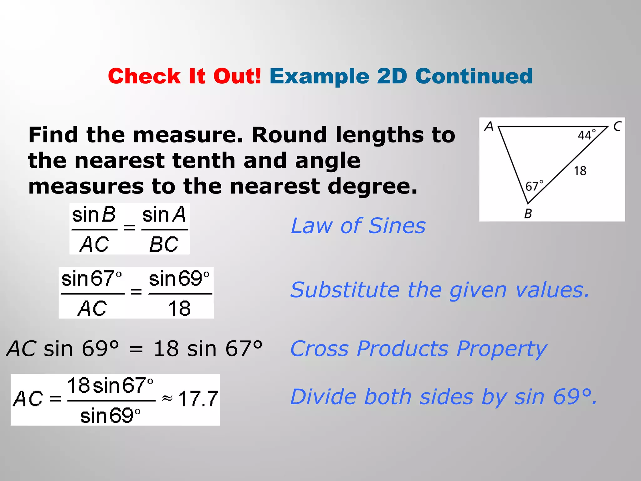 Check It Out! Example 2D Continued 
Find the measure. Round lengths to 
the nearest tenth and angle 
measures to the nearest degree. 
Law of Sines 
Substitute the given values. 
Cross Products Property 
Divide both sides by sin 69°. 
AC sin 69° = 18 sin 67° 
 