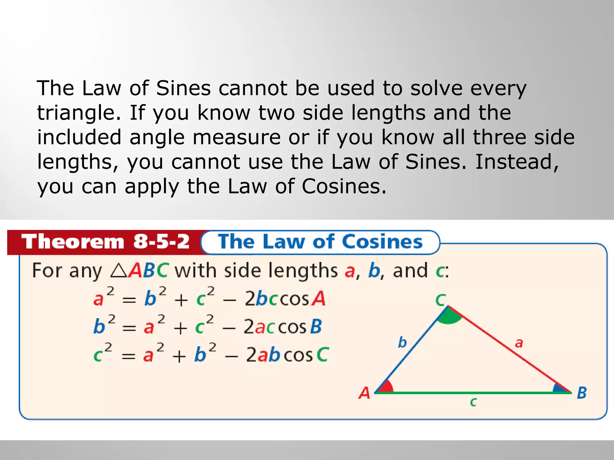 The Law of Sines cannot be used to solve every 
triangle. If you know two side lengths and the 
included angle measure or if you know all three side 
lengths, you cannot use the Law of Sines. Instead, 
you can apply the Law of Cosines. 
 