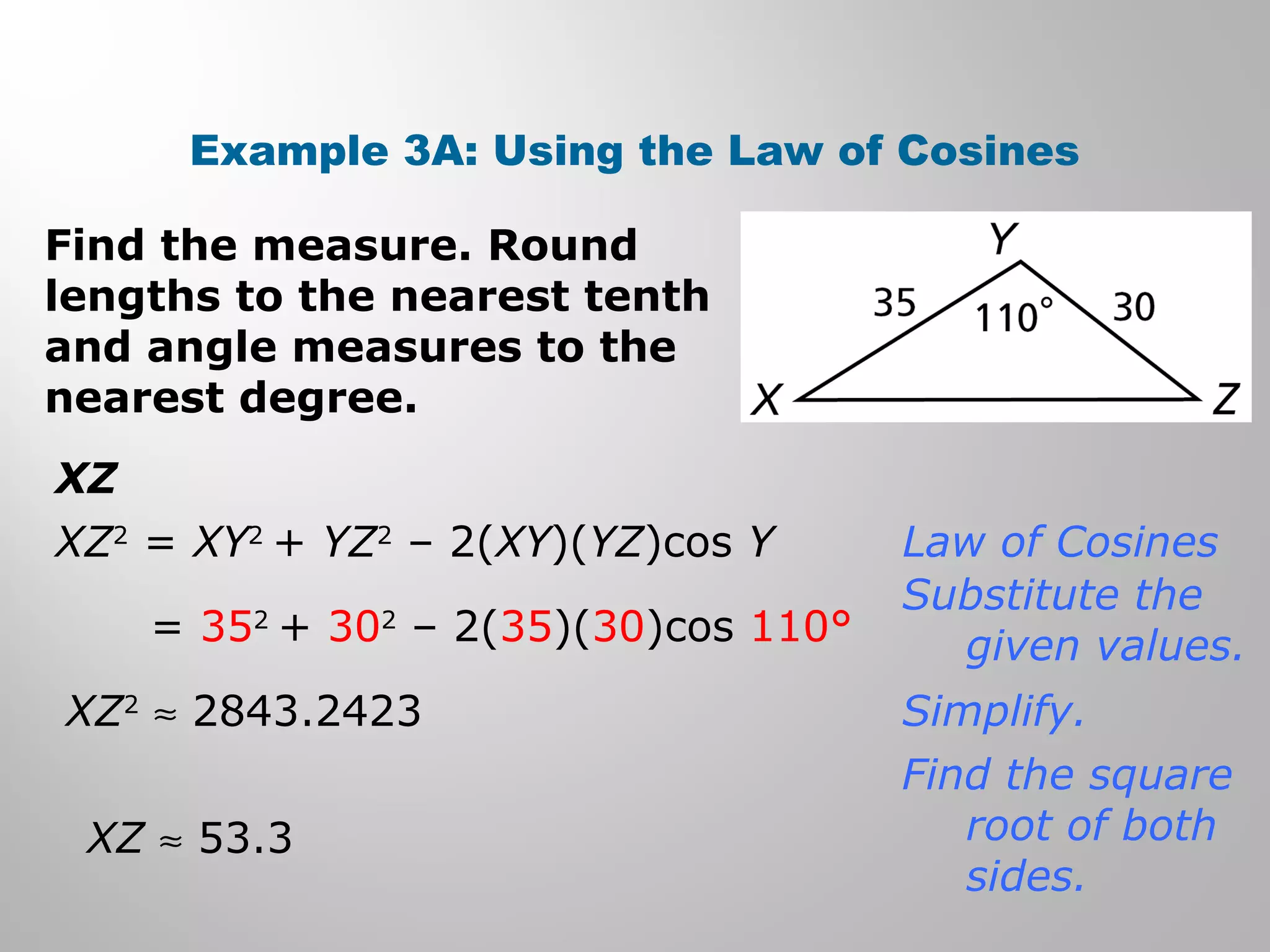 Example 3A: Using the Law of Cosines 
Find the measure. Round 
lengths to the nearest tenth 
and angle measures to the 
nearest degree. 
XZ 
XZ2 = XY2 + YZ2 – 2(XY)(YZ)cos Y 
= 352 + 302 – 2(35)(30)cos 110° 
XZ2 » 2843.2423 
XZ » 53.3 
Law of Cosines 
Substitute the 
given values. 
Simplify. 
Find the square 
root of both 
sides. 
 