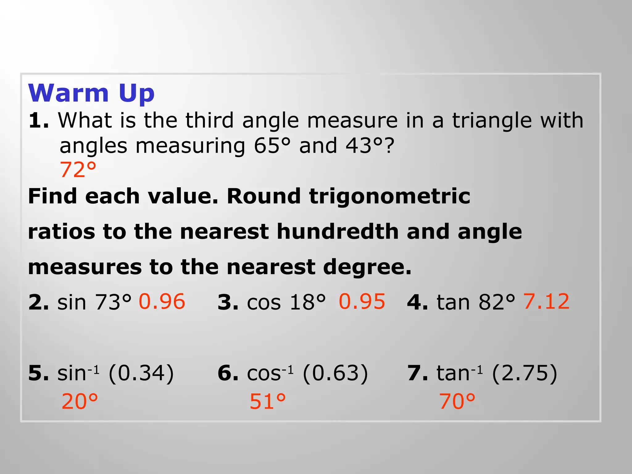 Warm Up 
1. What is the third angle measure in a triangle with 
angles measuring 65° and 43°? 
72° 
Find each value. Round trigonometric 
ratios to the nearest hundredth and angle 
measures to the nearest degree. 
2. sin 73° 3. cos 18° 4. tan 82° 
0.96 0.95 7.12 
5. sin-1 (0.34) 6. cos-1 (0.63) 7. tan-1 (2.75) 
20° 51° 70° 
 