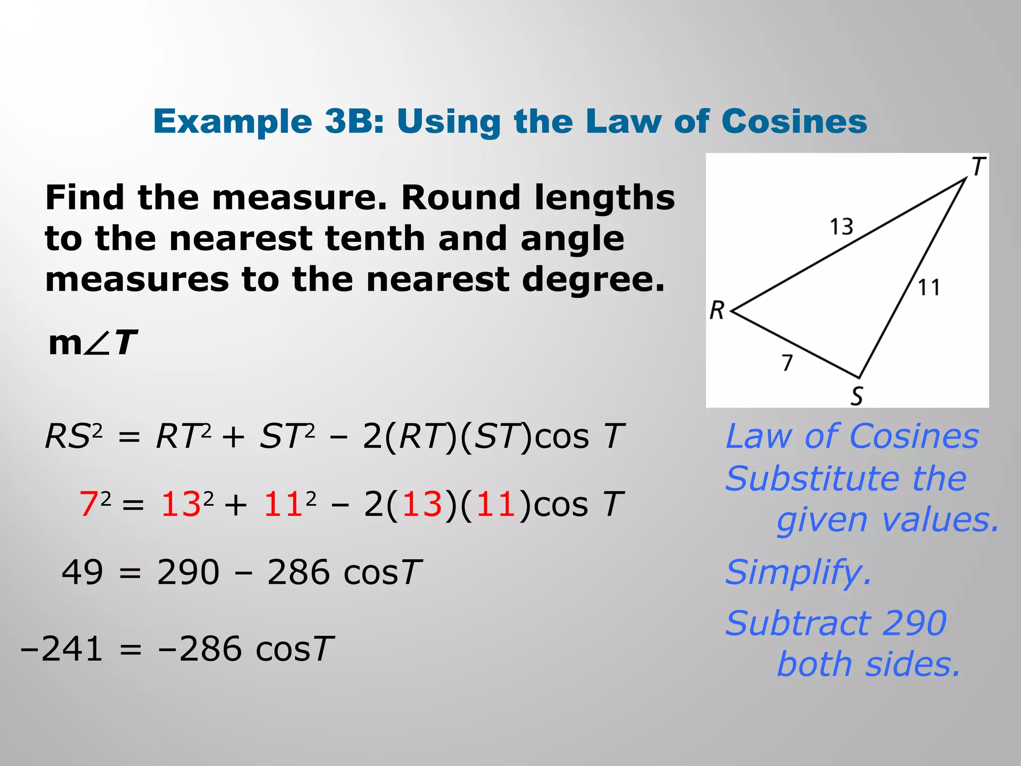 Example 3B: Using the Law of Cosines 
Find the measure. Round lengths 
to the nearest tenth and angle 
measures to the nearest degree. 
mÐT 
RS2 = RT2 + ST2 – 2(RT)(ST)cos T 
72 = 132 + 112 – 2(13)(11)cos T 
49 = 290 – 286 cosT 
–241 = –286 cosT 
Law of Cosines 
Substitute the 
given values. 
Simplify. 
Subtract 290 
both sides. 
 