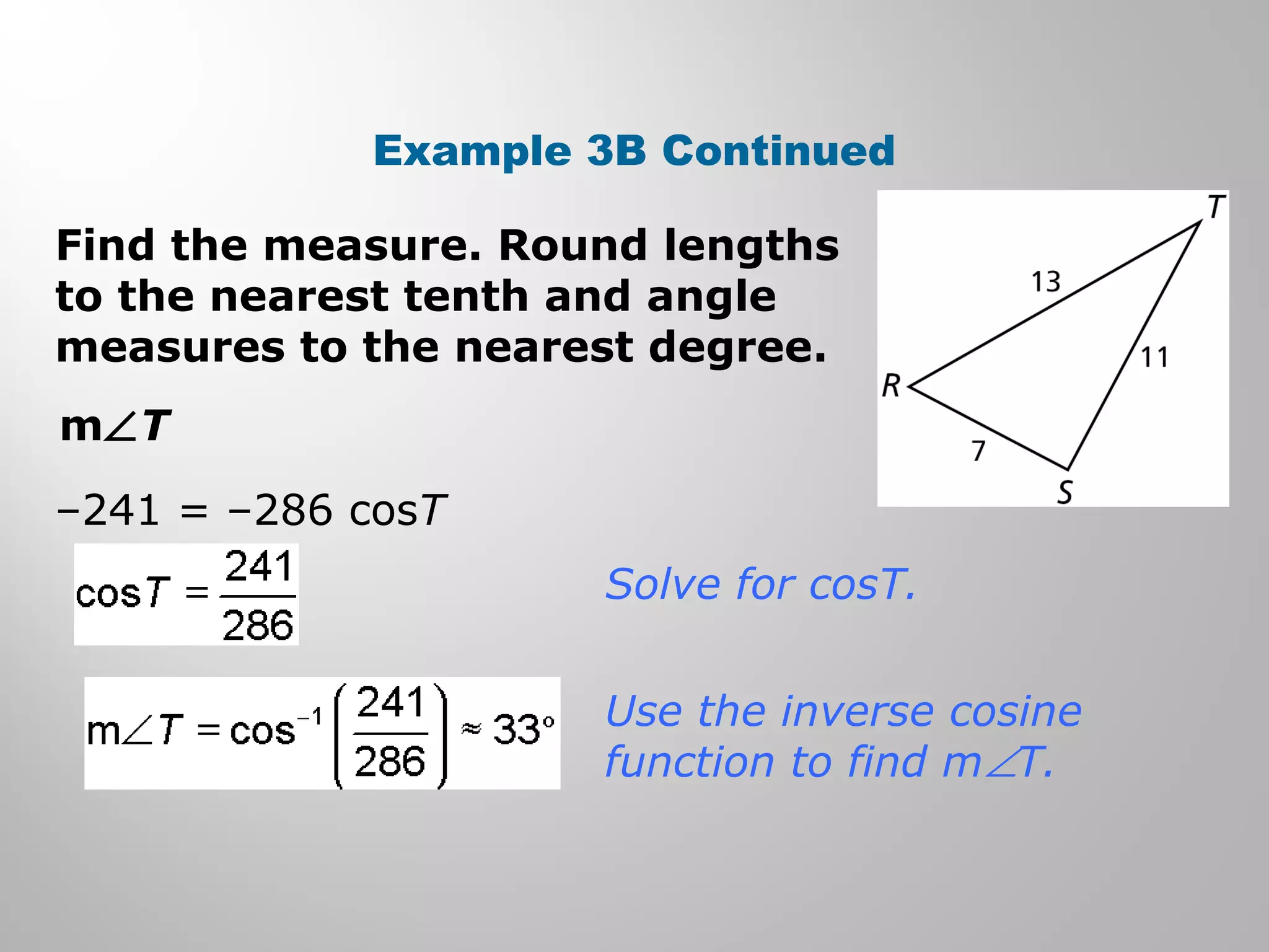 Example 3B Continued 
Find the measure. Round lengths 
to the nearest tenth and angle 
measures to the nearest degree. 
mÐT 
–241 = –286 cosT 
Solve for cosT. 
Use the inverse cosine 
function to find mÐT. 
 