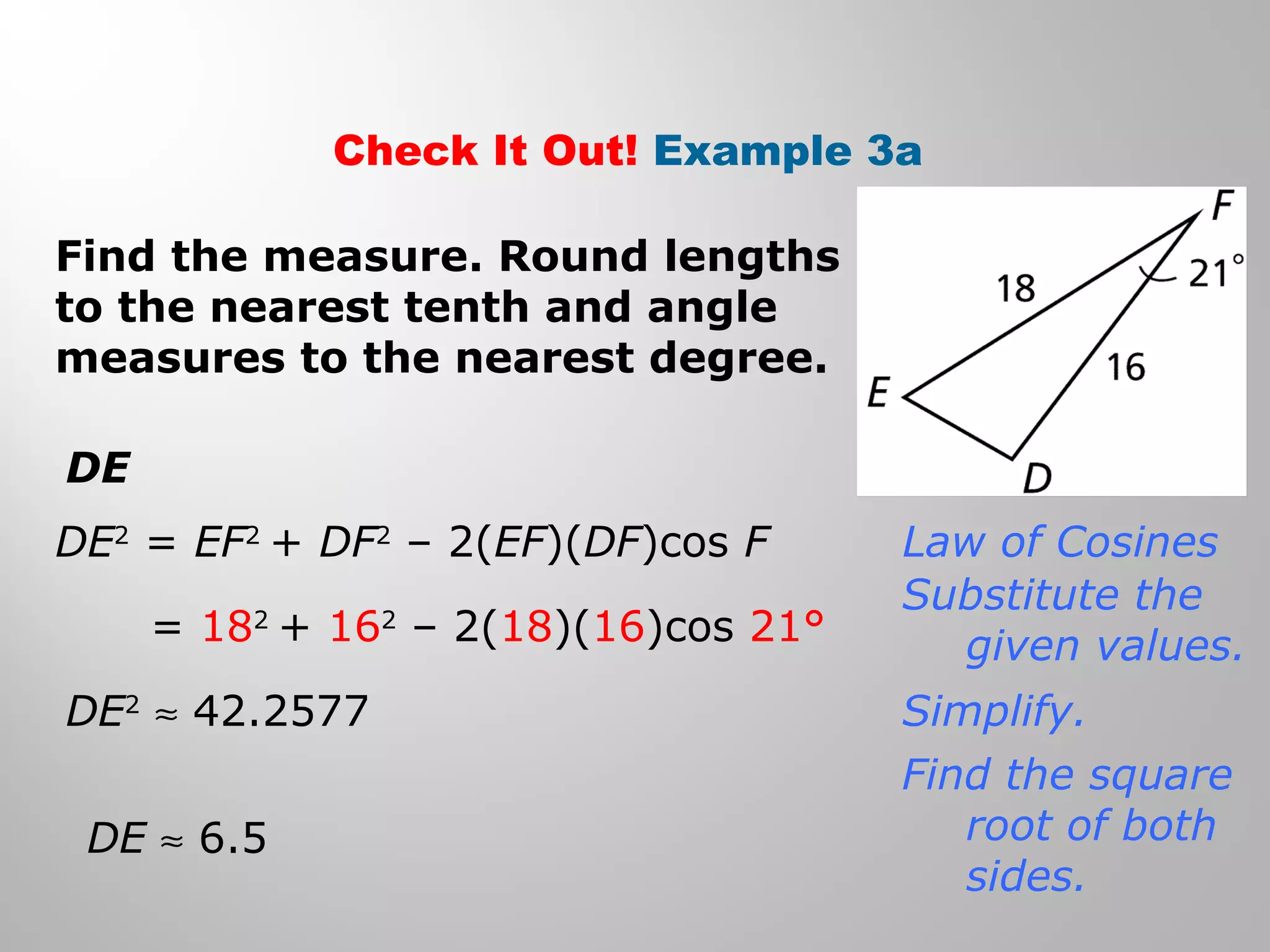 Check It Out! Example 3a 
Find the measure. Round lengths 
to the nearest tenth and angle 
measures to the nearest degree. 
DE 
DE2 = EF2 + DF2 – 2(EF)(DF)cos F 
= 182 + 162 – 2(18)(16)cos 21° 
DE2 » 42.2577 
DE » 6.5 
Law of Cosines 
Substitute the 
given values. 
Simplify. 
Find the square 
root of both 
sides. 
 