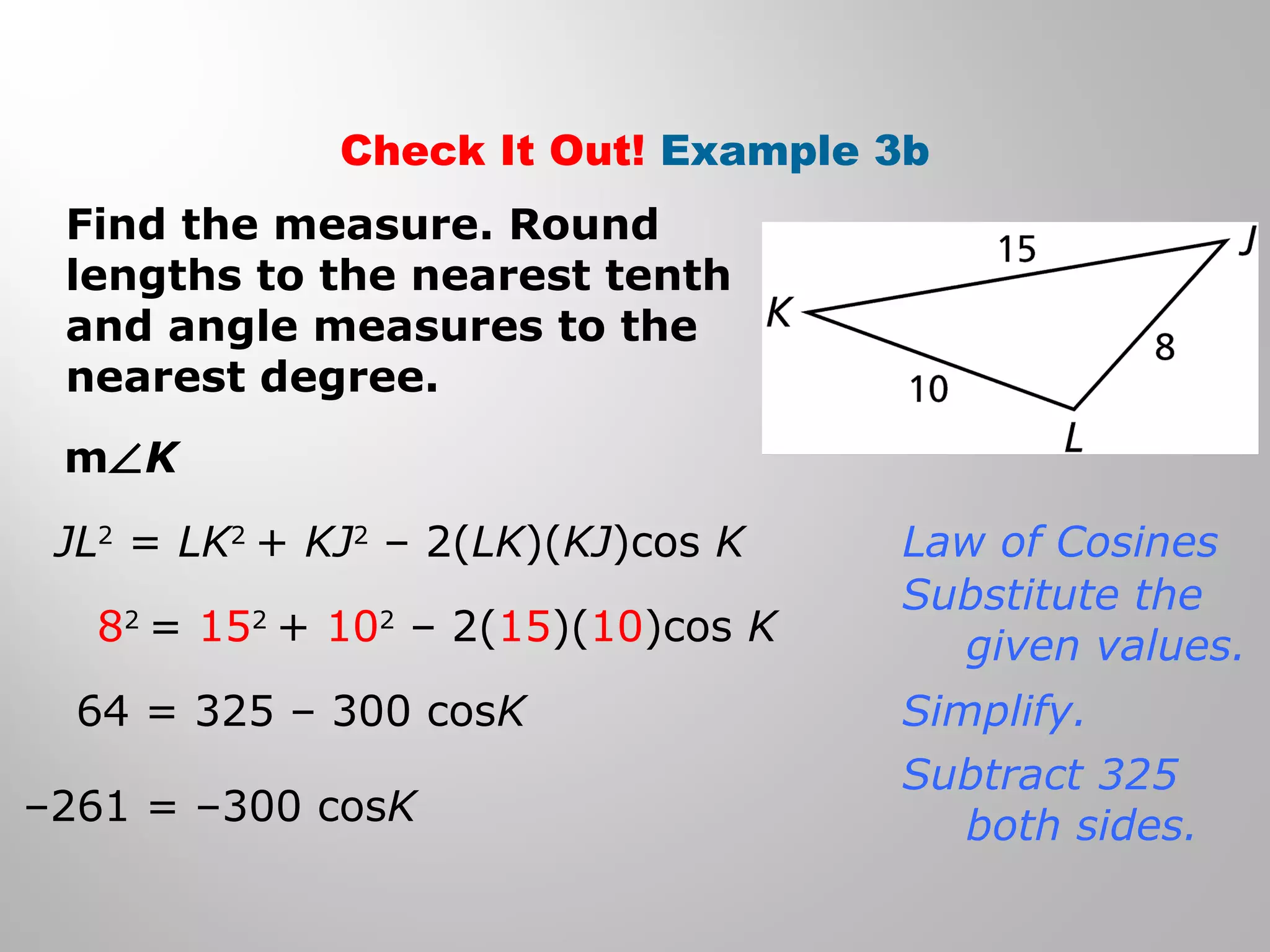 Check It Out! Example 3b 
Find the measure. Round 
lengths to the nearest tenth 
and angle measures to the 
nearest degree. 
mÐK 
JL2 = LK2 + KJ2 – 2(LK)(KJ)cos K 
82 = 152 + 102 – 2(15)(10)cos K 
64 = 325 – 300 cosK 
–261 = –300 cosK 
Law of Cosines 
Substitute the 
given values. 
Simplify. 
Subtract 325 
both sides. 
 