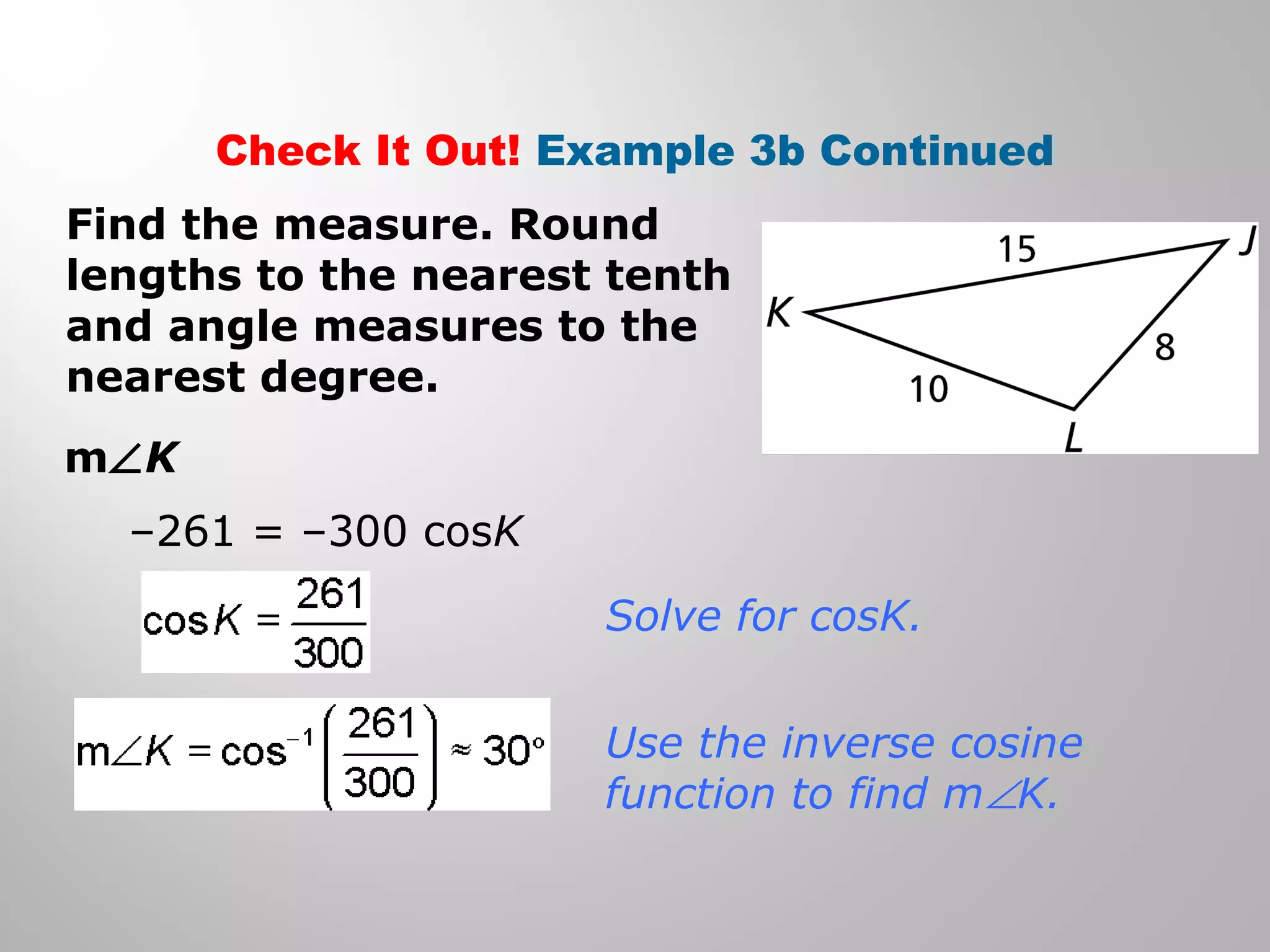 Check It Out! Example 3b Continued 
Find the measure. Round 
lengths to the nearest tenth 
and angle measures to the 
nearest degree. 
mÐK 
–261 = –300 cosK 
Solve for cosK. 
Use the inverse cosine 
function to find mÐK. 
 
