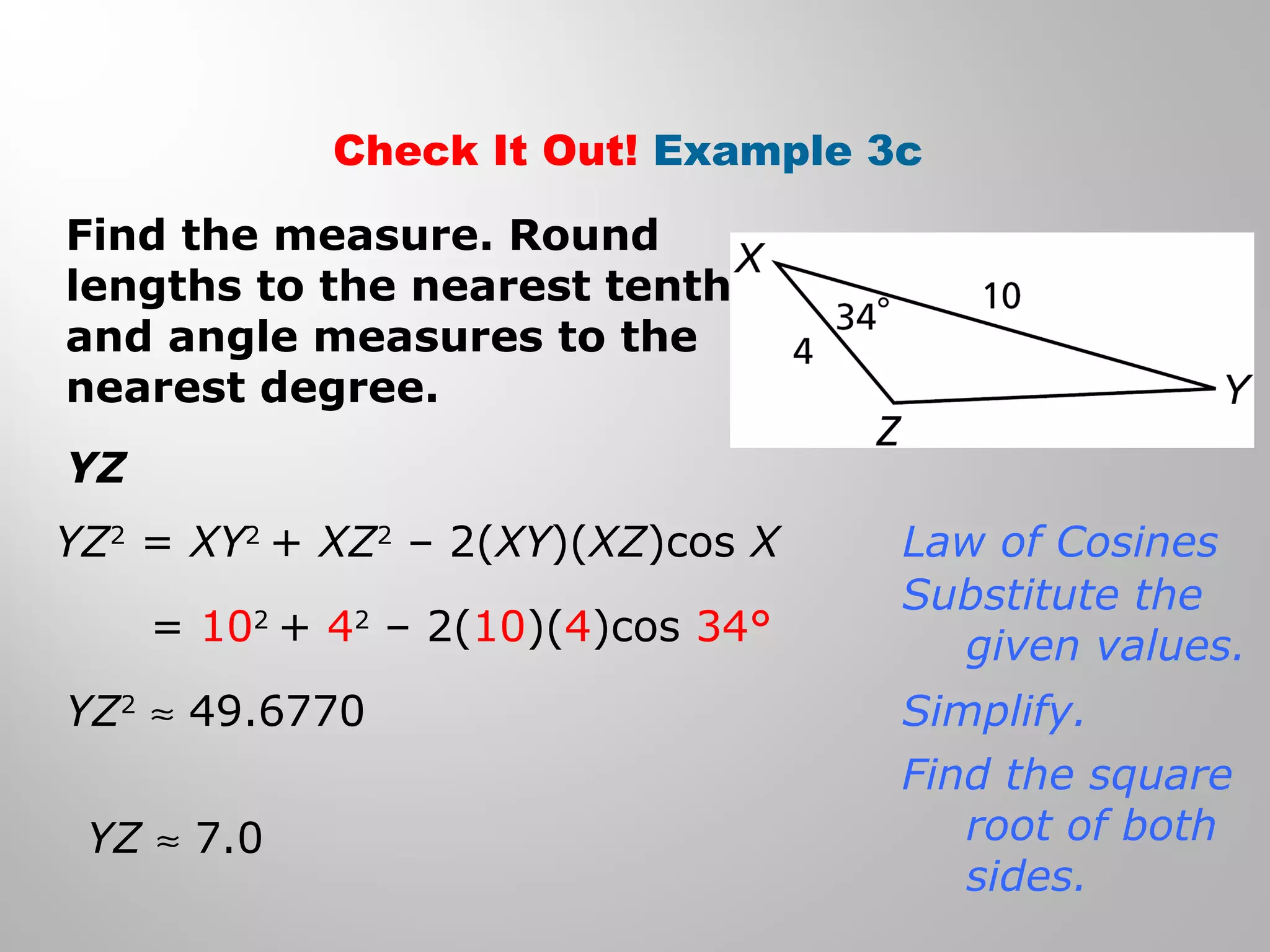 Check It Out! Example 3c 
Find the measure. Round 
lengths to the nearest tenth 
and angle measures to the 
nearest degree. 
YZ 
YZ2 = XY2 + XZ2 – 2(XY)(XZ)cos X 
= 102 + 42 – 2(10)(4)cos 34° 
YZ2 » 49.6770 
YZ » 7.0 
Law of Cosines 
Substitute the 
given values. 
Simplify. 
Find the square 
root of both 
sides. 
 