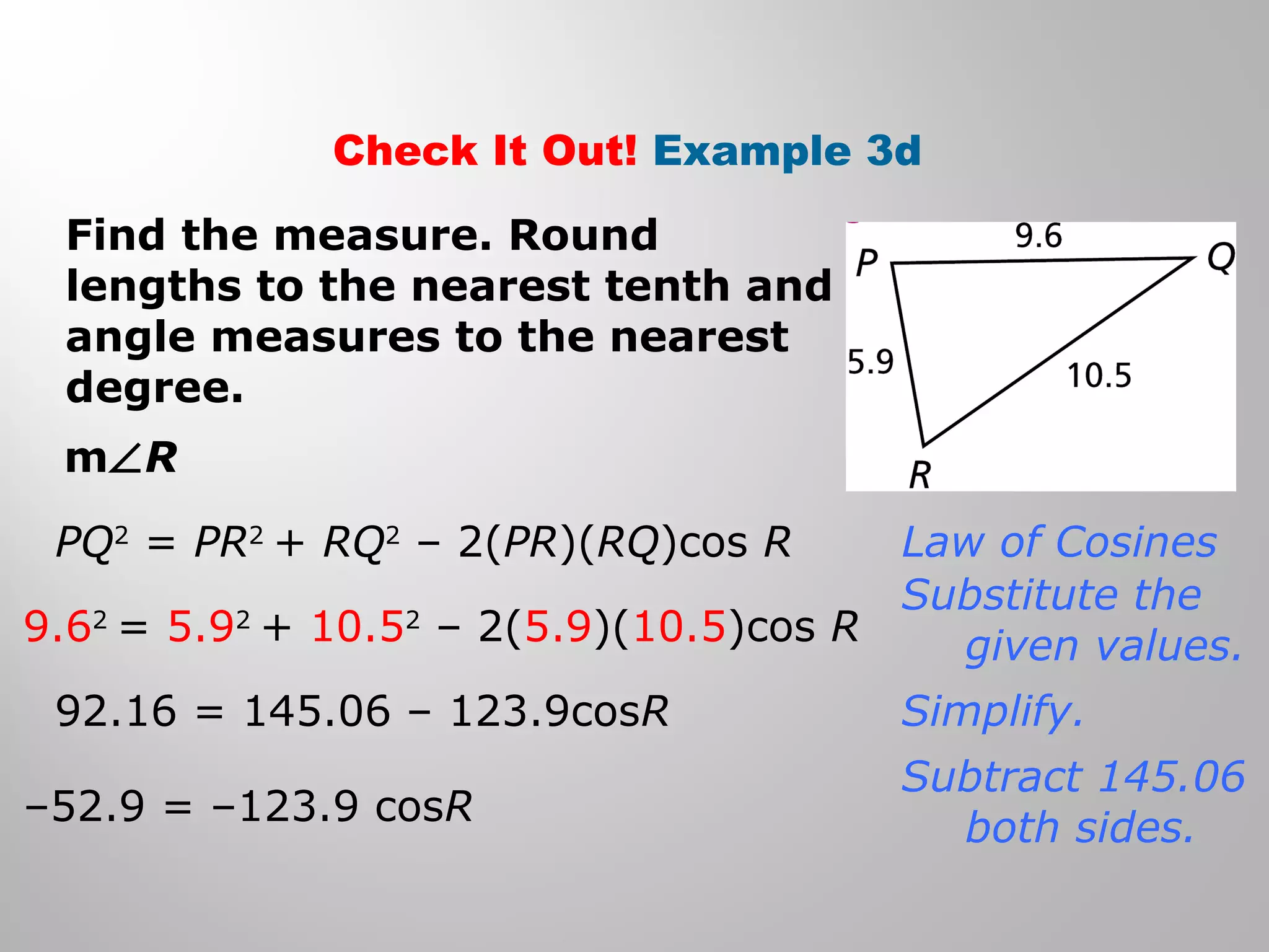 Check It Out! Example 3d 
Find the measure. Round 
lengths to the nearest tenth and 
angle measures to the nearest 
degree. 
mÐR 
PQ2 = PR2 + RQ2 – 2(PR)(RQ)cos R 
9.62 = 5.92 + 10.52 – 2(5.9)(10.5)cos R 
92.16 = 145.06 – 123.9cosR 
–52.9 = –123.9 cosR 
Law of Cosines 
Substitute the 
given values. 
Simplify. 
Subtract 145.06 
both sides. 
 