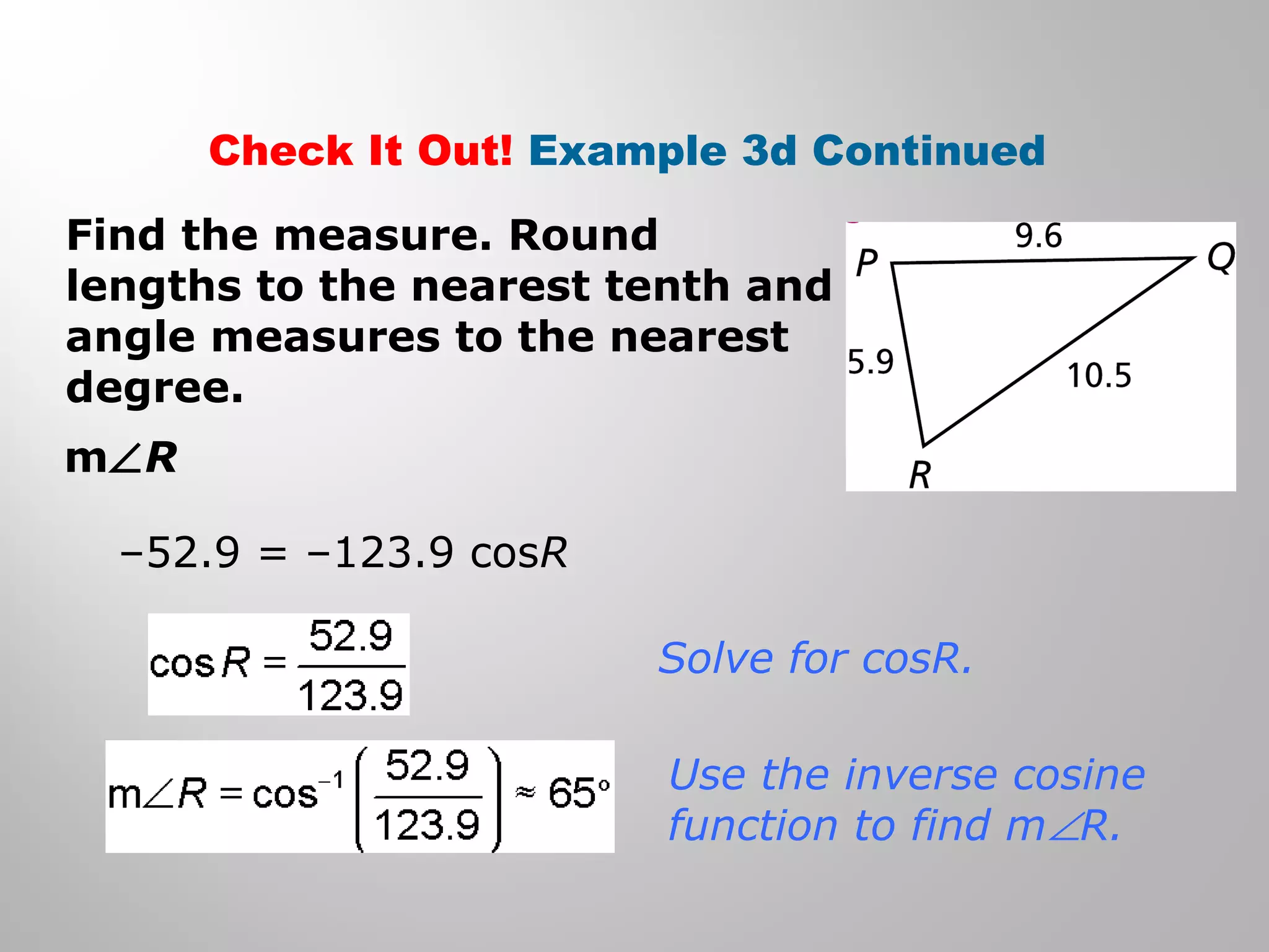 Check It Out! Example 3d Continued 
Find the measure. Round 
lengths to the nearest tenth and 
angle measures to the nearest 
degree. 
mÐR 
–52.9 = –123.9 cosR 
Solve for cosR. 
Use the inverse cosine 
function to find mÐR. 
 