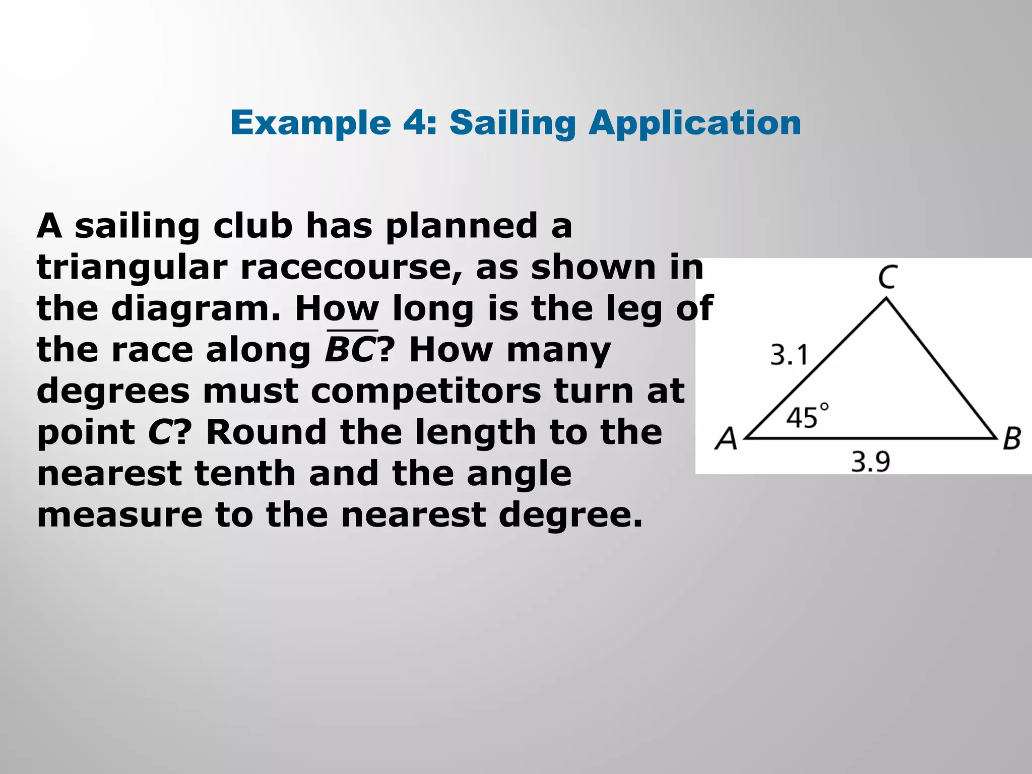 Example 4: Sailing Application 
A sailing club has planned a 
triangular racecourse, as shown in 
the diagram. How long is the leg of 
the race along BC? How many 
degrees must competitors turn at 
point C? Round the length to the 
nearest tenth and the angle 
measure to the nearest degree. 
 