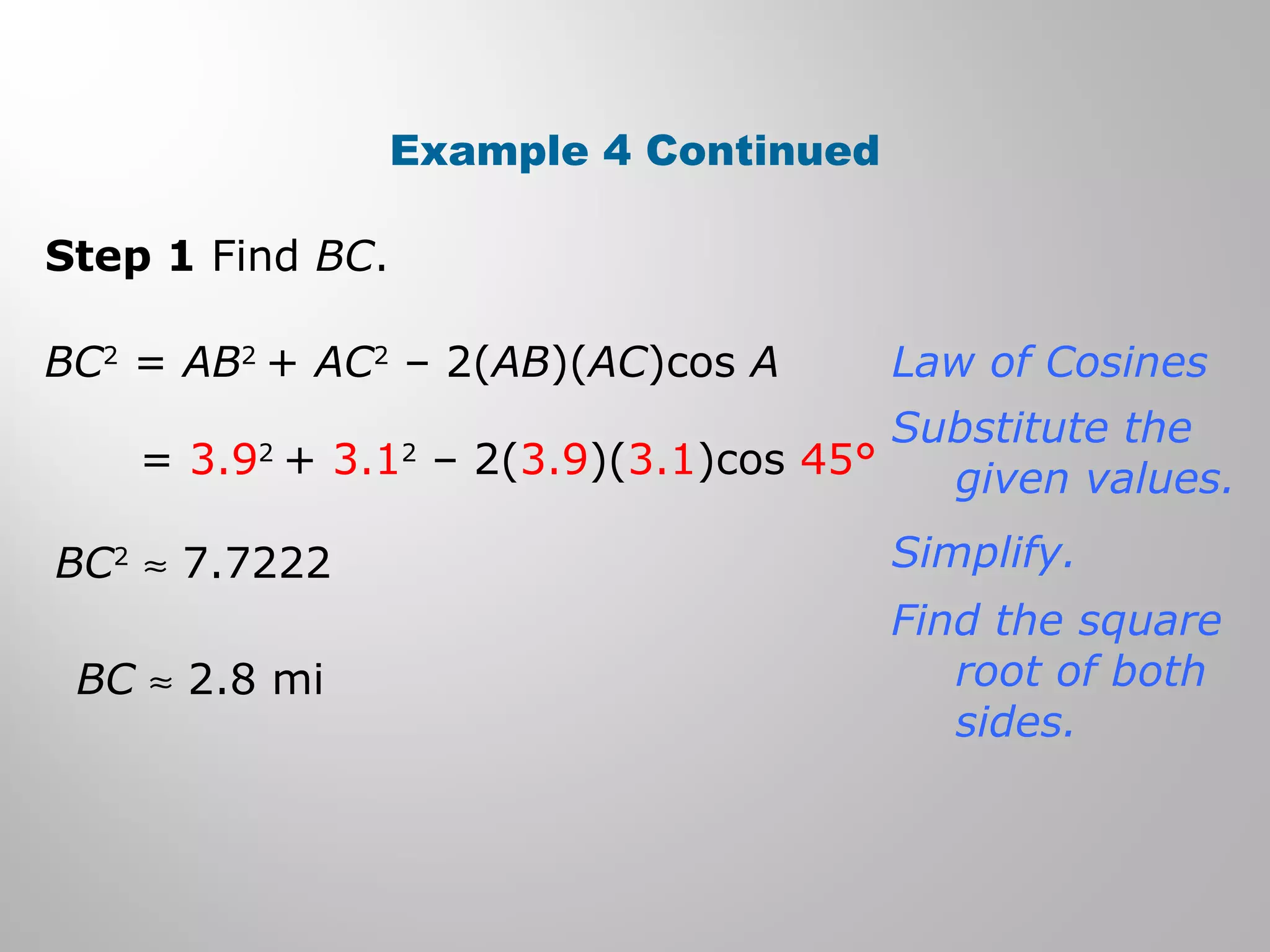 Example 4 Continued 
Step 1 Find BC. 
BC2 = AB2 + AC2 – 2(AB)(AC)cos A 
= 3.92 + 3.12 – 2(3.9)(3.1)cos 45° 
BC2 » 7.7222 
BC » 2.8 mi 
Law of Cosines 
Substitute the 
given values. 
Simplify. 
Find the square 
root of both 
sides. 
 