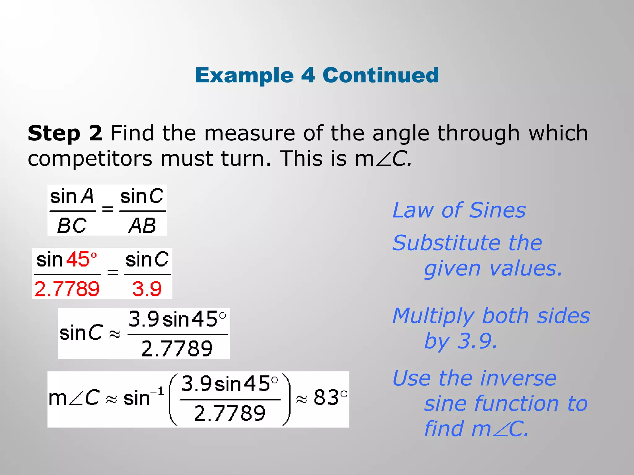 Example 4 Continued 
Step 2 Find the measure of the angle through which 
competitors must turn. This is mÐC. 
Law of Sines 
Substitute the 
given values. 
Multiply both sides 
by 3.9. 
Use the inverse 
sine function to 
find mÐC. 
 