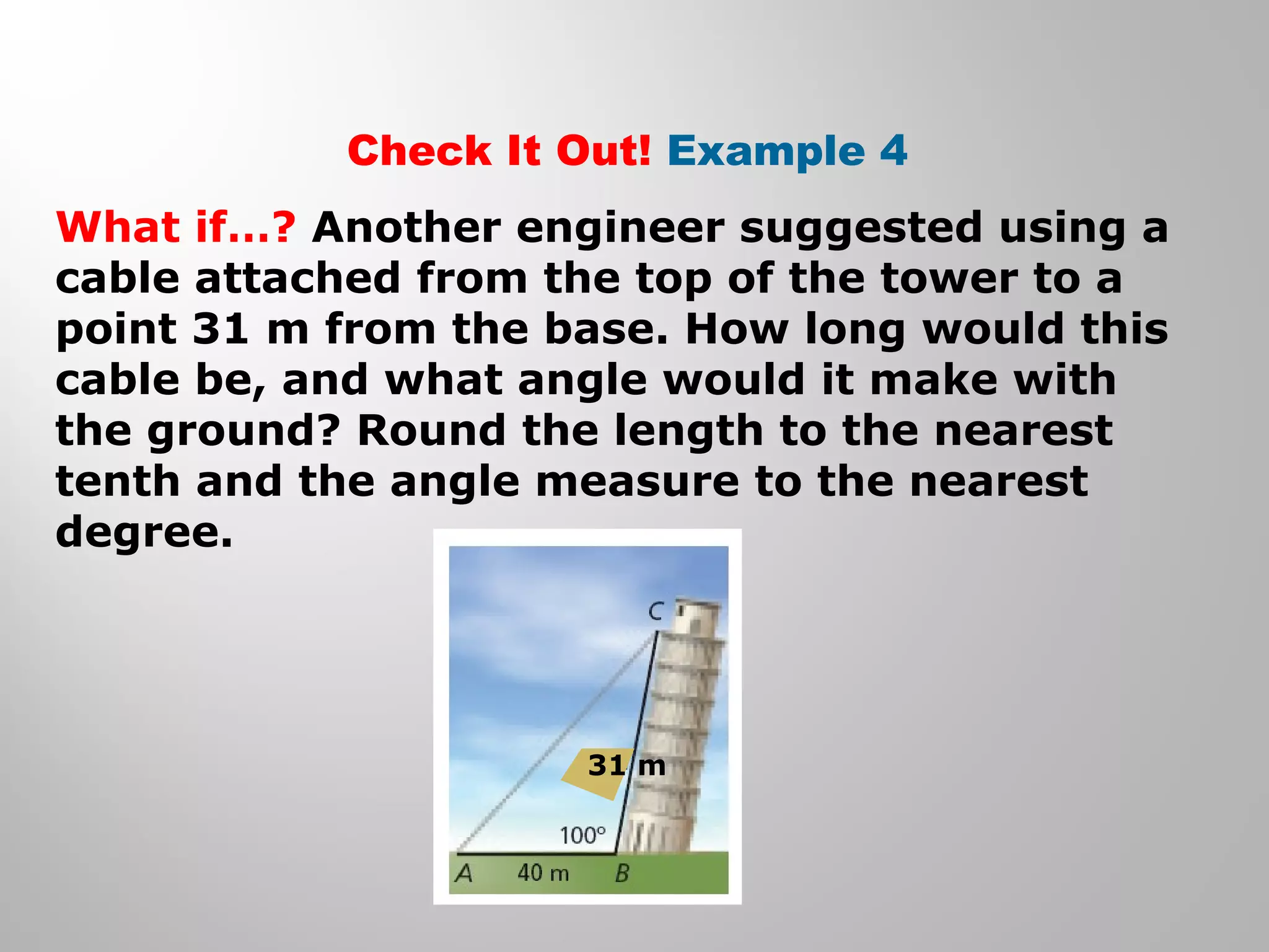 Check It Out! Example 4 
What if…? Another engineer suggested using a 
cable attached from the top of the tower to a 
point 31 m from the base. How long would this 
cable be, and what angle would it make with 
the ground? Round the length to the nearest 
tenth and the angle measure to the nearest 
degree. 
31 m 
 