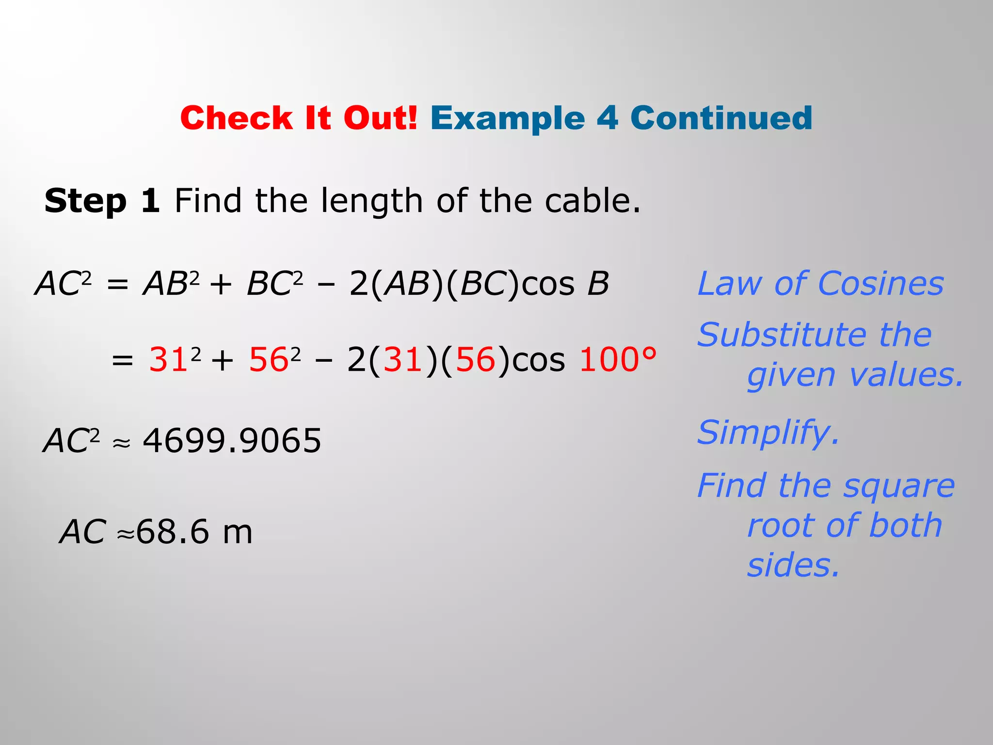 Check It Out! Example 4 Continued 
Step 1 Find the length of the cable. 
AC2 = AB2 + BC2 – 2(AB)(BC)cos B 
= 312 + 562 – 2(31)(56)cos 100° 
AC2 » 4699.9065 
AC »68.6 m 
Law of Cosines 
Substitute the 
given values. 
Simplify. 
Find the square 
root of both 
sides. 
 