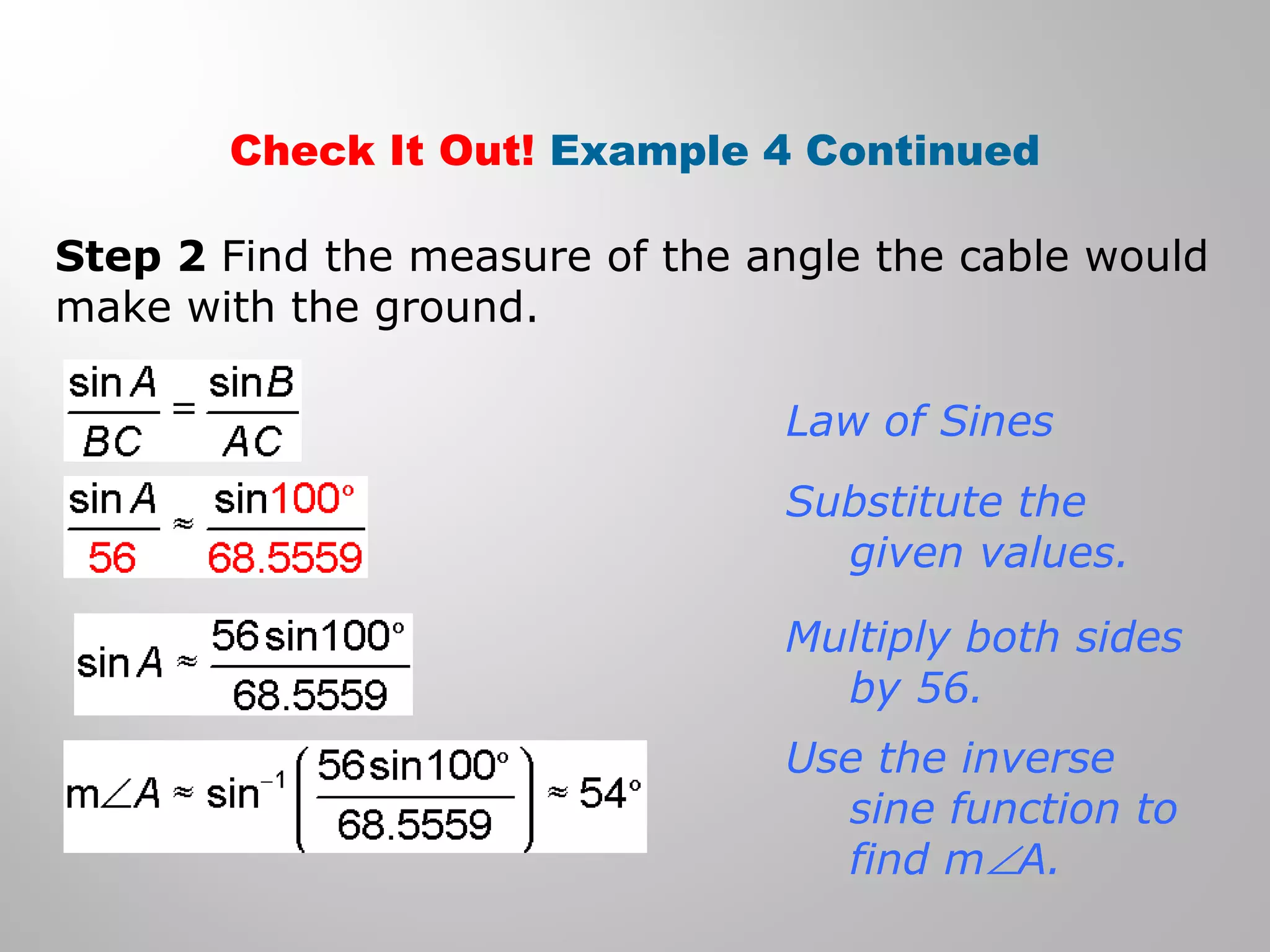 Check It Out! Example 4 Continued 
Step 2 Find the measure of the angle the cable would 
make with the ground. 
Law of Sines 
Substitute the 
given values. 
Multiply both sides 
by 56. 
Use the inverse 
sine function to 
find mÐA. 
 