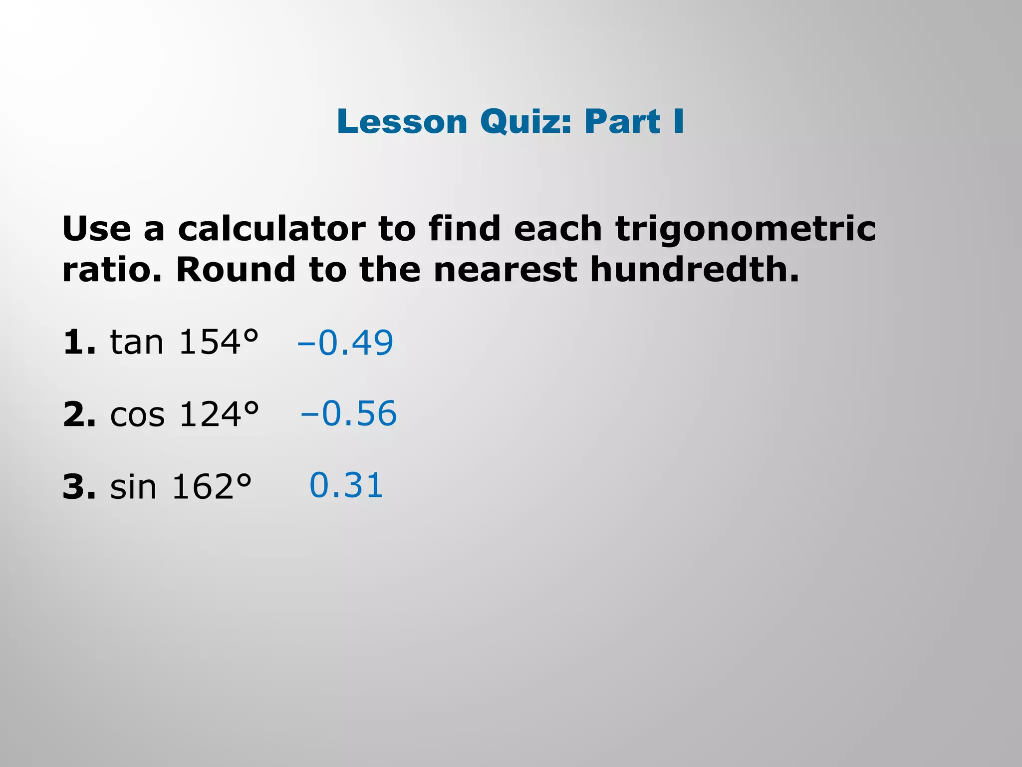 Lesson Quiz: Part I 
Use a calculator to find each trigonometric 
ratio. Round to the nearest hundredth. 
1. tan 154° 
–0.49 
2. cos 124° 
–0.56 
3. sin 162° 
0.31 
 