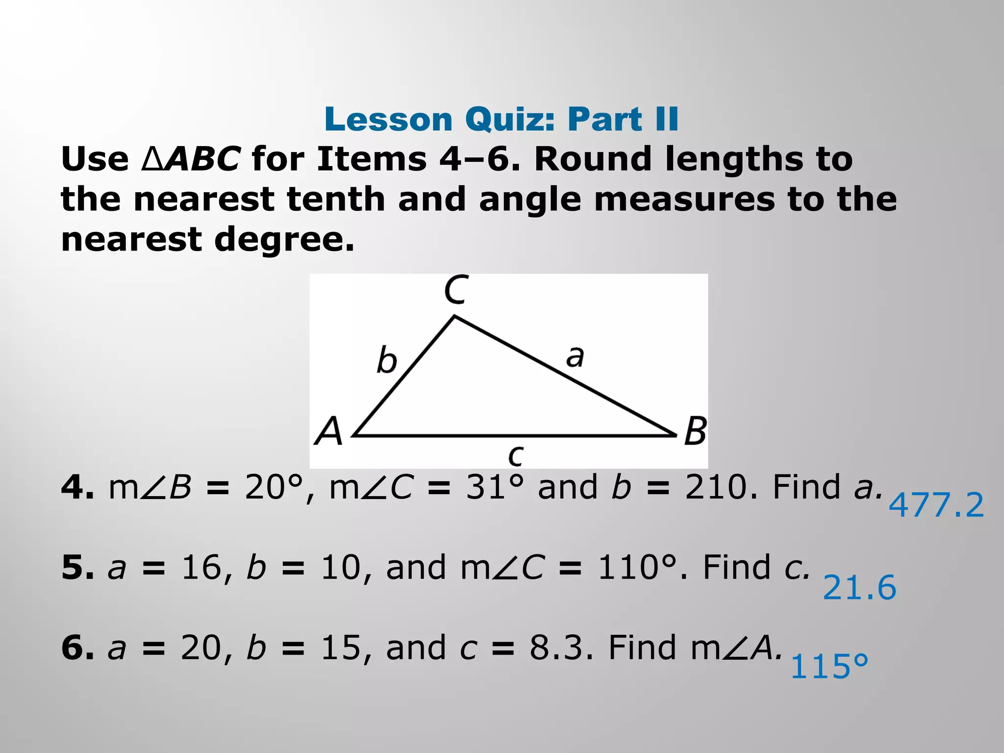Lesson Quiz: Part II 
Use ΔABC for Items 4–6. Round lengths to 
the nearest tenth and angle measures to the 
nearest degree. 
4. mÐB = 20°, mÐC = 31° and b = 210. Find a. 
5. a = 16, b = 10, and mÐC = 110°. Find c. 
6. a = 20, b = 15, and c = 8.3. Find mÐA. 
477.2 
21.6 
115° 
 