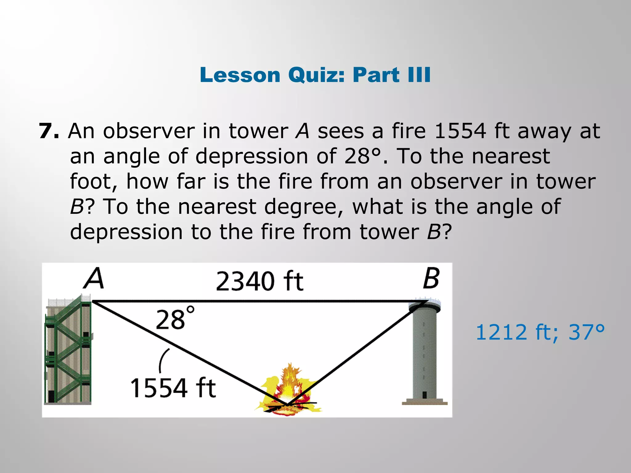Lesson Quiz: Part III 
7. An observer in tower A sees a fire 1554 ft away at 
an angle of depression of 28°. To the nearest 
foot, how far is the fire from an observer in tower 
B? To the nearest degree, what is the angle of 
depression to the fire from tower B? 
1212 ft; 37° 
 